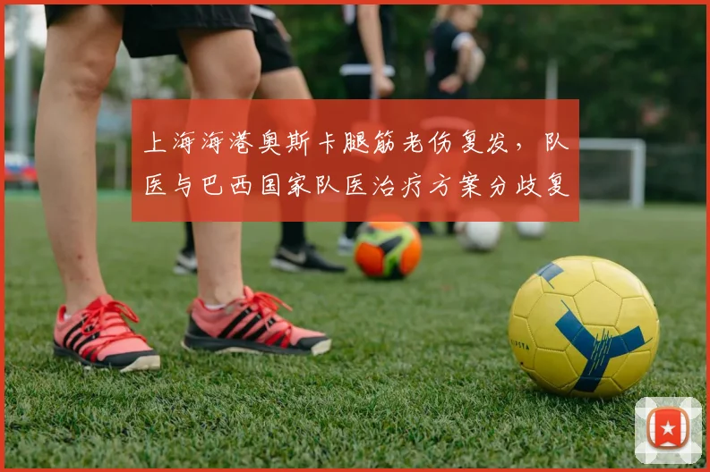 上海海港奥斯卡腿筋老伤复发，队医与巴西国家队医治疗方案分歧复出成谜