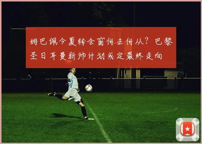 姆巴佩今夏转会窗何去何从？巴黎圣日耳曼新帅计划或定最终走向