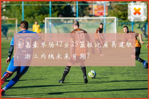 余嘉豪单场42分25篮板比肩易建联，浙江内线未来可期？