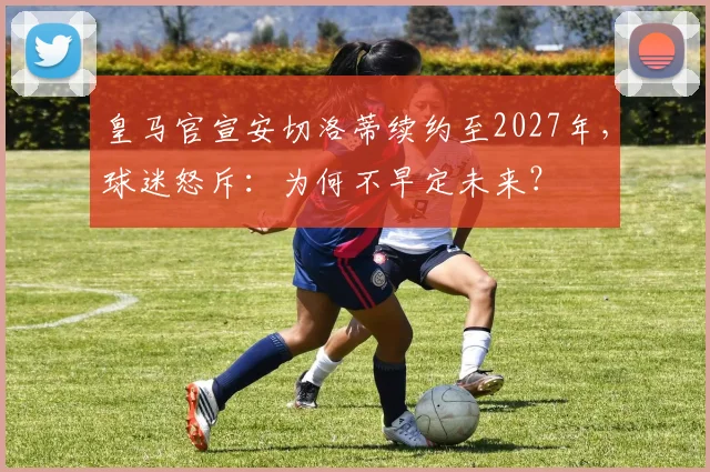 皇马官宣安切洛蒂续约至2027年，球迷怒斥：为何不早定未来？