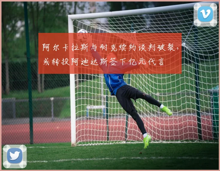 阿尔卡拉斯与耐克续约谈判破裂，或转投阿迪达斯签下亿元代言